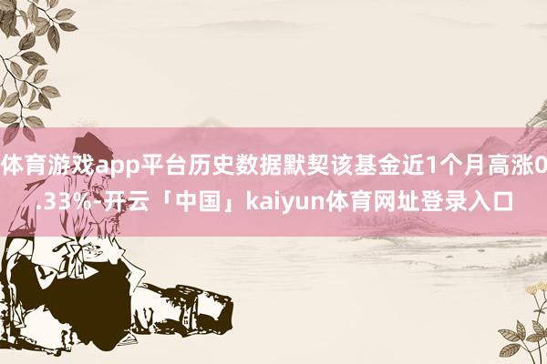 体育游戏app平台历史数据默契该基金近1个月高涨0.33%-开云「中国」kaiyun体育网址登录入口
