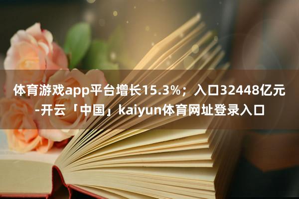 体育游戏app平台增长15.3%；入口32448亿元-开云「