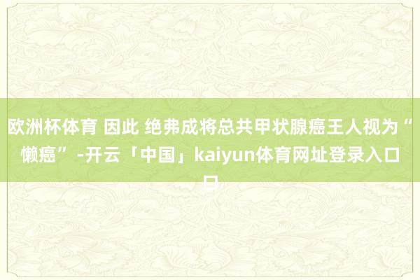 欧洲杯体育 因此 绝弗成将总共甲状腺癌王人视为“懒癌” -开