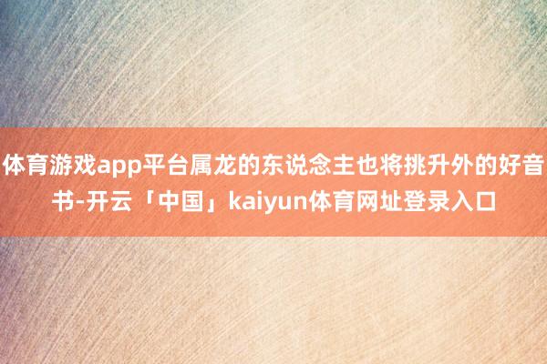 体育游戏app平台属龙的东说念主也将挑升外的好音书-开云「中国」kaiyun体育网址登录入口