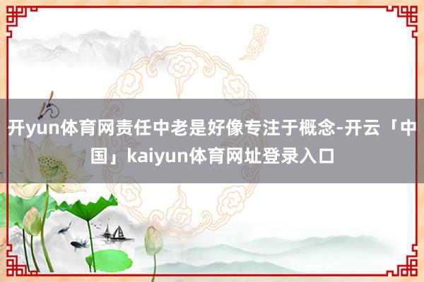 开yun体育网责任中老是好像专注于概念-开云「中国」kaiyun体育网址登录入口