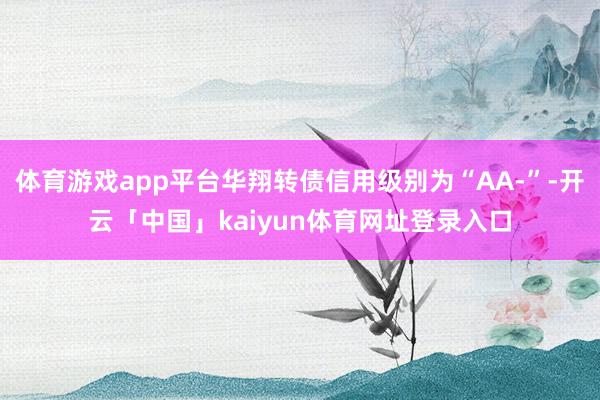 体育游戏app平台华翔转债信用级别为“AA-”-开云「中国」kaiyun体育网址登录入口