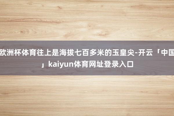 欧洲杯体育往上是海拔七百多米的玉皇尖-开云「中国」kaiyu