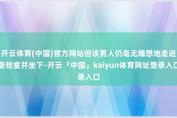 开云体育(中国)官方网站但该男人仍毫无缅想地走进查验室并坐下-开云「中国」kaiyun体育网址登录入口