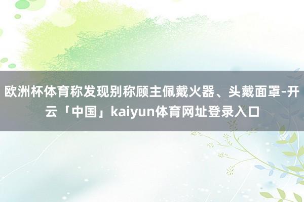 欧洲杯体育称发现别称顾主佩戴火器、头戴面罩-开云「中国」ka