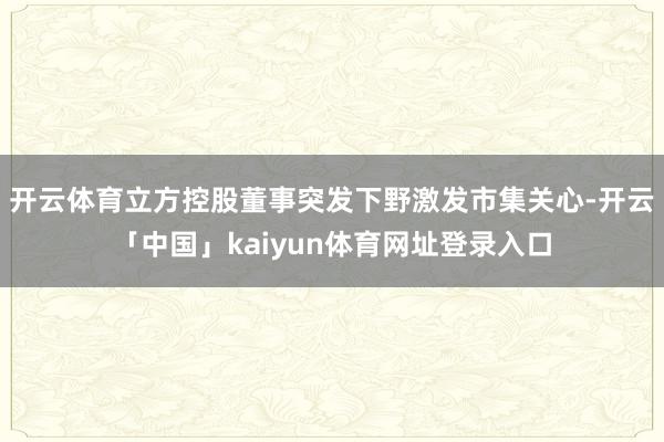 开云体育立方控股董事突发下野激发市集关心-开云「中国」kai