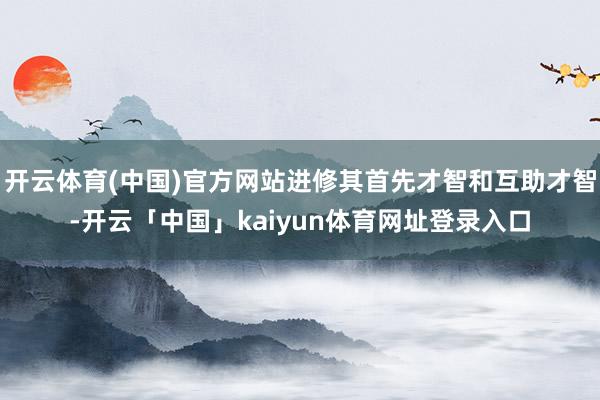 开云体育(中国)官方网站进修其首先才智和互助才智-开云「中国」kaiyun体育网址登录入口