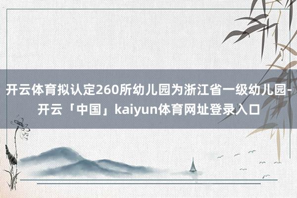 开云体育拟认定260所幼儿园为浙江省一级幼儿园-开云「中国」kaiyun体育网址登录入口