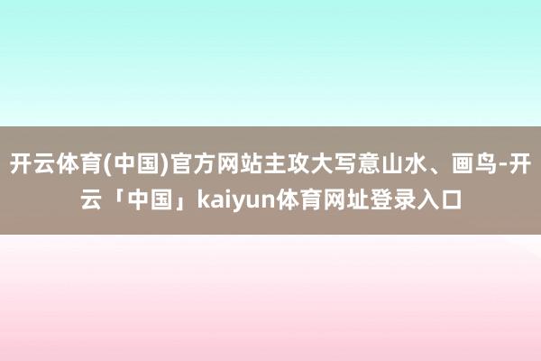 开云体育(中国)官方网站主攻大写意山水、画鸟-开云「中国」kaiyun体育网址登录入口