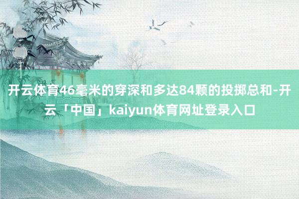 开云体育46毫米的穿深和多达84颗的投掷总和-开云「中国」kaiyun体育网址登录入口