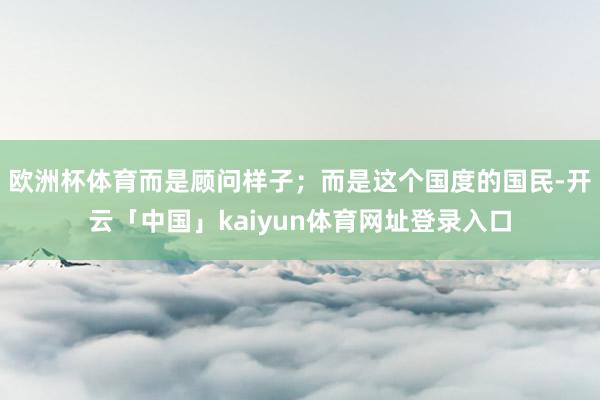 欧洲杯体育而是顾问样子;而是这个国度的国民-开云「中国」kaiyun体育网址登录入口