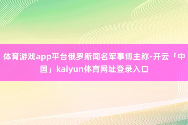 体育游戏app平台俄罗斯闻名军事博主称-开云「中国」kaiyun体育网址登录入口
