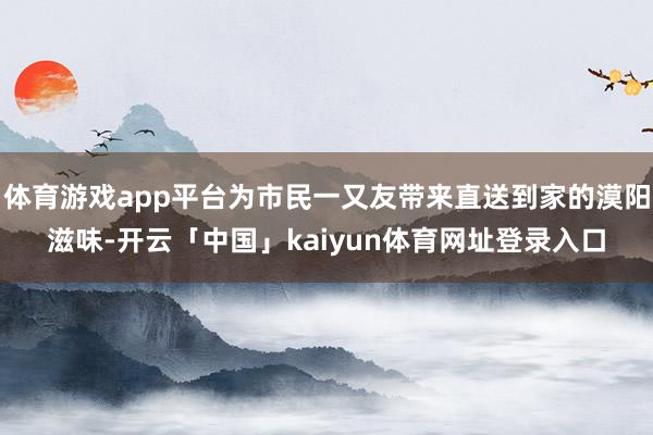 体育游戏app平台为市民一又友带来直送到家的漠阳滋味-开云「中国」kaiyun体育网址登录入口