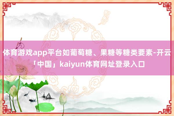 体育游戏app平台如葡萄糖、果糖等糖类要素-开云「中国」kaiyun体育网址登录入口