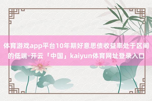 体育游戏app平台10年期好意思债收益率处于区间的低端-开云「中国」kaiyun体育网址登录入口