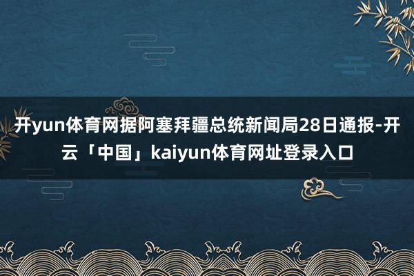 开yun体育网　　据阿塞拜疆总统新闻局28日通报-开云「中国」kaiyun体育网址登录入口