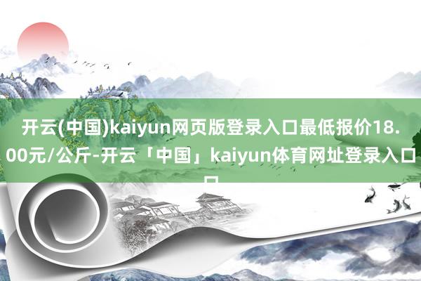 开云(中国)kaiyun网页版登录入口最低报价18.00元/公斤-开云「中国」kaiyun体育网址登录入口