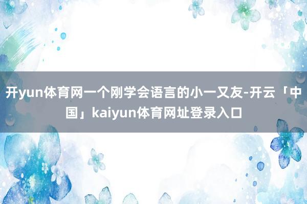 开yun体育网一个刚学会语言的小一又友-开云「中国」kaiyun体育网址登录入口