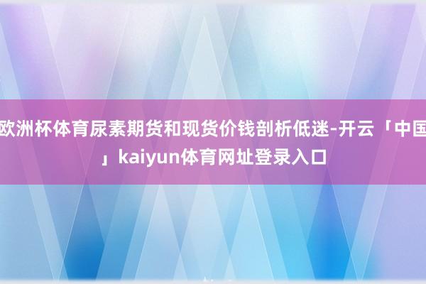 欧洲杯体育尿素期货和现货价钱剖析低迷-开云「中国」kaiyun体育网址登录入口