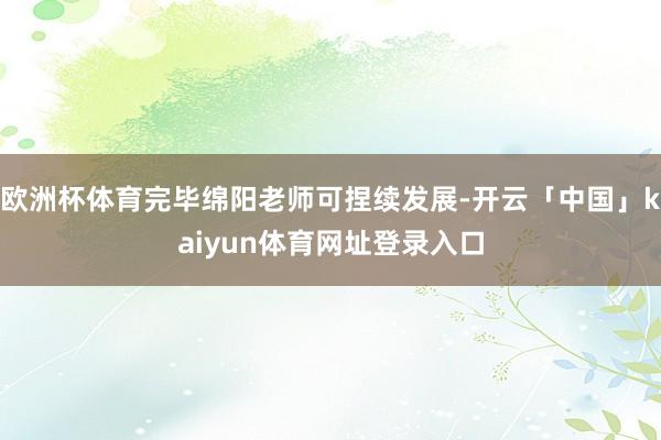 欧洲杯体育完毕绵阳老师可捏续发展-开云「中国」kaiyun体育网址登录入口