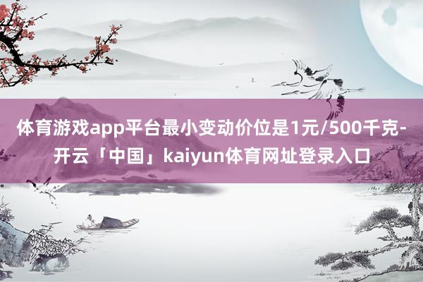 体育游戏app平台最小变动价位是1元/500千克-开云「中国」kaiyun体育网址登录入口