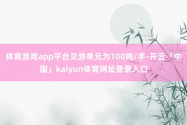 体育游戏app平台交游单元为100吨/手-开云「中国」kaiyun体育网址登录入口
