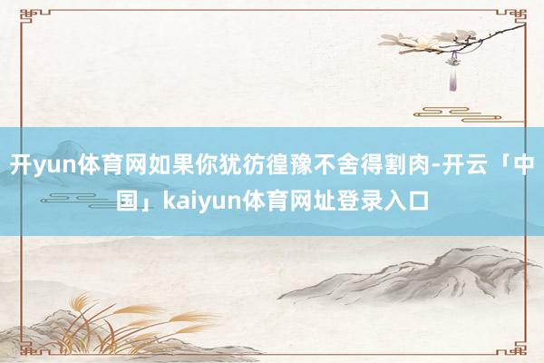 开yun体育网如果你犹彷徨豫不舍得割肉-开云「中国」kaiyun体育网址登录入口