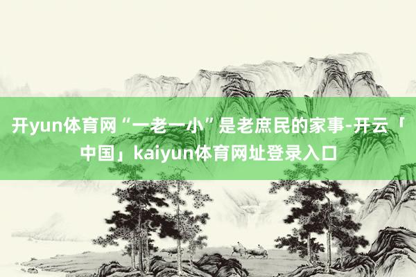 开yun体育网“一老一小”是老庶民的家事-开云「中国」kai