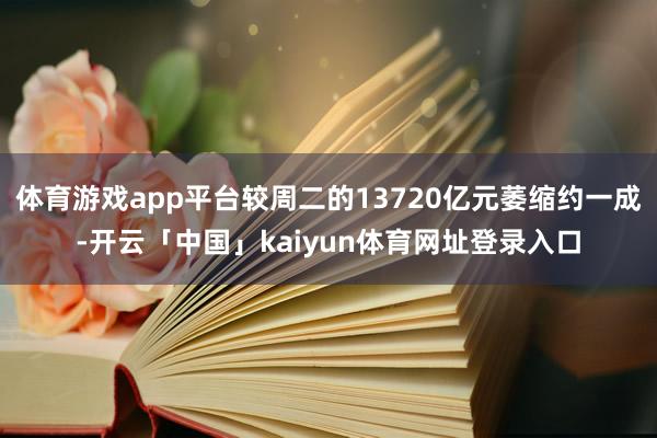 体育游戏app平台较周二的13720亿元萎缩约一成-开云「中国」kaiyun体育网址登录入口