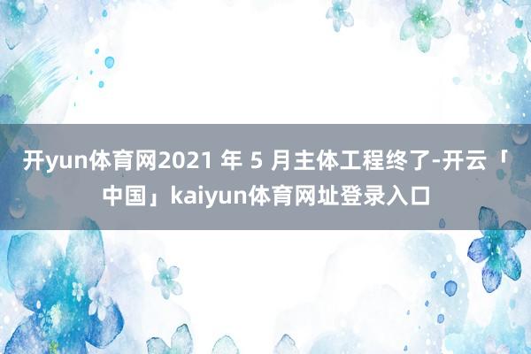 开yun体育网2021 年 5 月主体工程终了-开云「中国」kaiyun体育网址登录入口