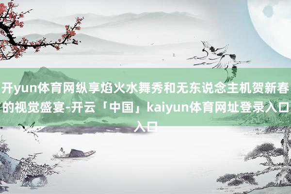 开yun体育网纵享焰火水舞秀和无东说念主机贺新春的视觉盛宴-开云「中国」kaiyun体育网址登录入口
