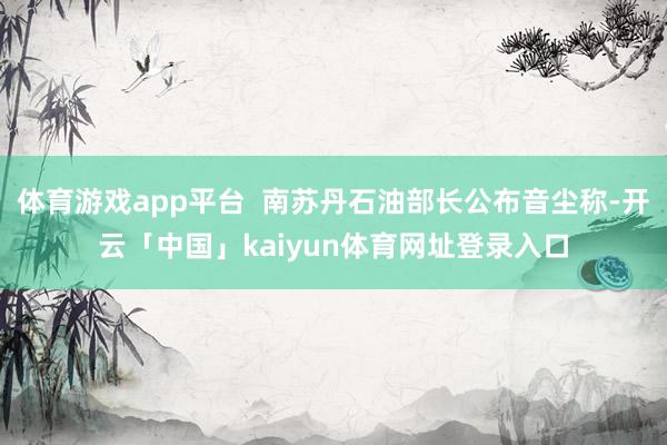 体育游戏app平台  南苏丹石油部长公布音尘称-开云「中国」kaiyun体育网址登录入口