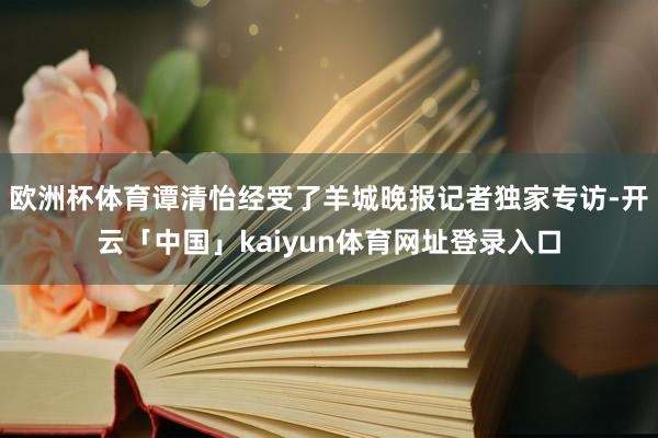 欧洲杯体育谭清怡经受了羊城晚报记者独家专访-开云「中国」kaiyun体育网址登录入口