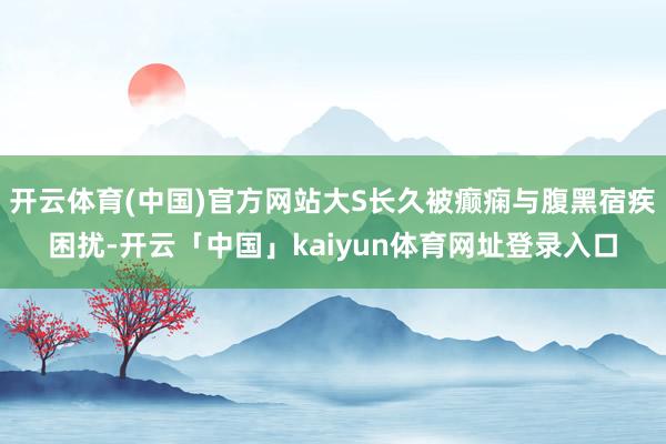 开云体育(中国)官方网站大S长久被癫痫与腹黑宿疾困扰-开云「中国」kaiyun体育网址登录入口