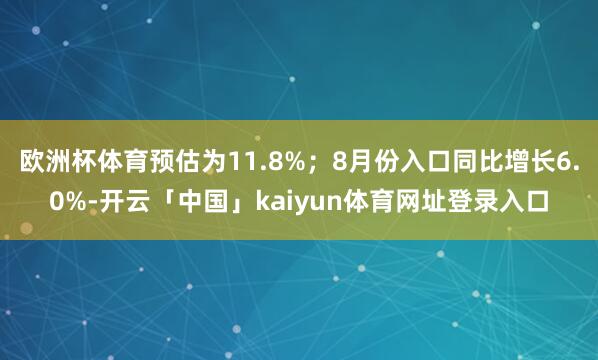 欧洲杯体育预估为11.8%;8月份入口同比增长6.0%-开云「中国」kaiyun体育网址登录入口