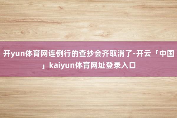开yun体育网连例行的查抄会齐取消了-开云「中国」kaiyun体育网址登录入口
