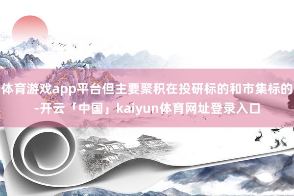 体育游戏app平台但主要聚积在投研标的和市集标的-开云「中国」kaiyun体育网址登录入口