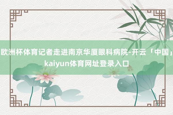 欧洲杯体育记者走进南京华厦眼科病院-开云「中国」kaiyun体育网址登录入口