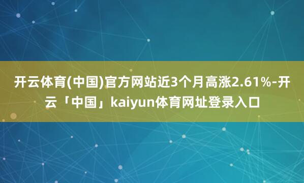 开云体育(中国)官方网站近3个月高涨2.61%-开云「中国」kaiyun体育网址登录入口