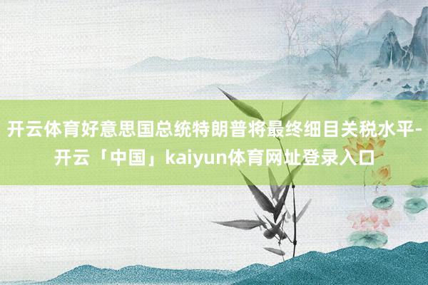 开云体育好意思国总统特朗普将最终细目关税水平-开云「中国」kaiyun体育网址登录入口