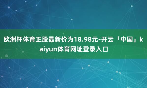 欧洲杯体育正股最新价为18.98元-开云「中国」kaiyun体育网址登录入口
