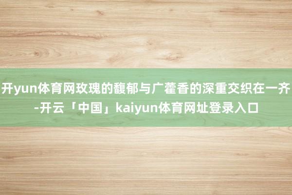 开yun体育网玫瑰的馥郁与广藿香的深重交织在一齐-开云「中国」kaiyun体育网址登录入口