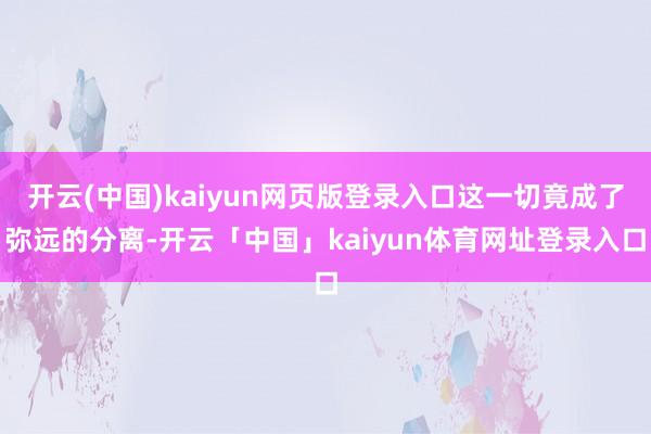 开云(中国)kaiyun网页版登录入口这一切竟成了弥远的分离-开云「中国」kaiyun体育网址登录入口