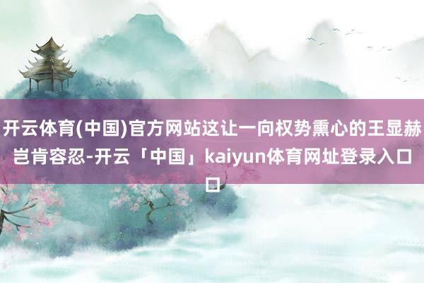 开云体育(中国)官方网站这让一向权势熏心的王显赫岂肯容忍-开云「中国」kaiyun体育网址登录入口
