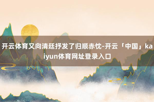 开云体育又向清廷抒发了归顺赤忱-开云「中国」kaiyun体育网址登录入口