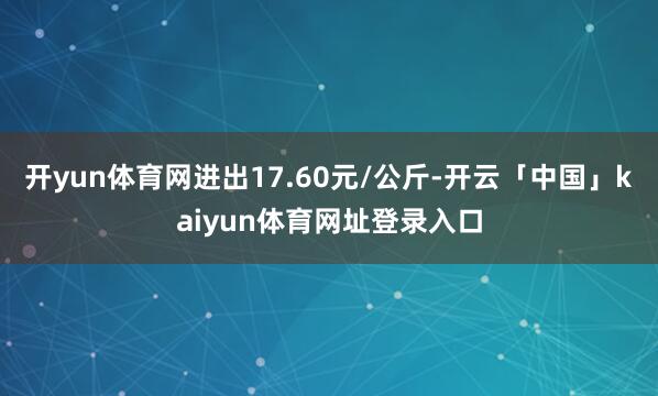 开yun体育网进出17.60元/公斤-开云「中国」kaiyun体育网址登录入口