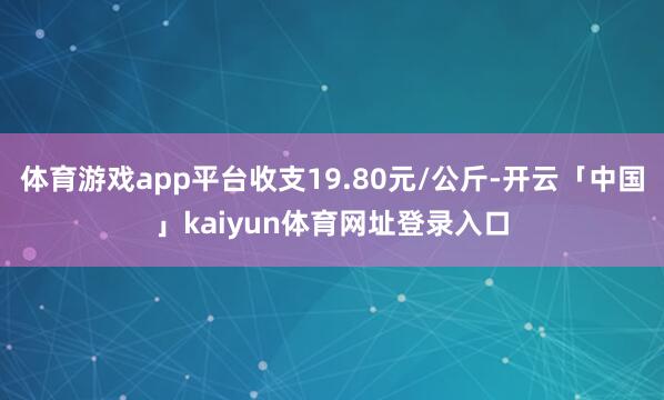 体育游戏app平台收支19.80元/公斤-开云「中国」kaiyun体育网址登录入口