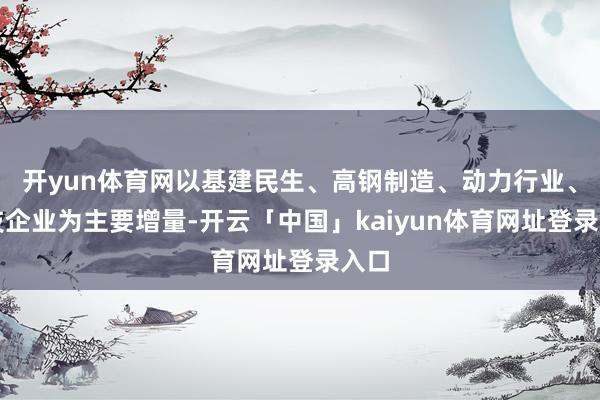 开yun体育网以基建民生、高钢制造、动力行业、科技企业为主要增量-开云「中国」kaiyun体育网址登录入口