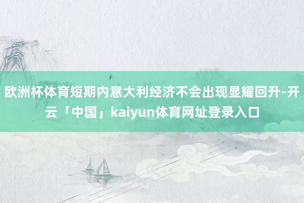 欧洲杯体育短期内意大利经济不会出现显耀回升-开云「中国」kaiyun体育网址登录入口