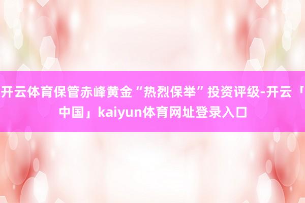 开云体育保管赤峰黄金“热烈保举”投资评级-开云「中国」kaiyun体育网址登录入口